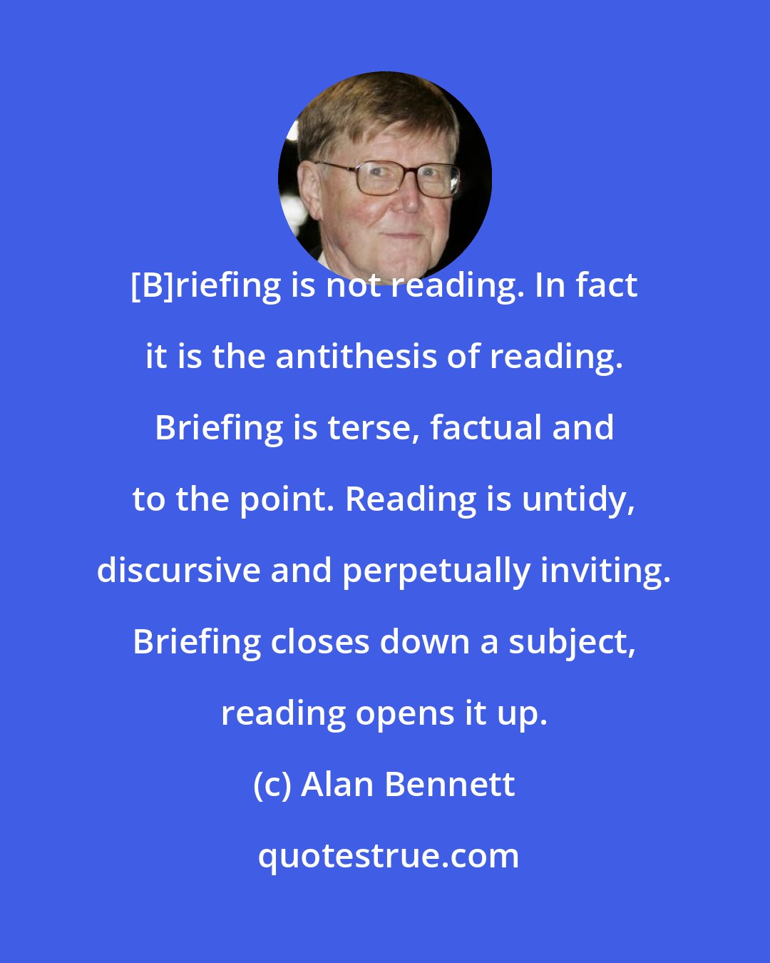 Alan Bennett: [B]riefing is not reading. In fact it is the antithesis of reading. Briefing is terse, factual and to the point. Reading is untidy, discursive and perpetually inviting. Briefing closes down a subject, reading opens it up.