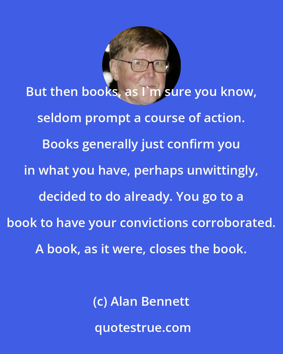 Alan Bennett: But then books, as I'm sure you know, seldom prompt a course of action. Books generally just confirm you in what you have, perhaps unwittingly, decided to do already. You go to a book to have your convictions corroborated. A book, as it were, closes the book.