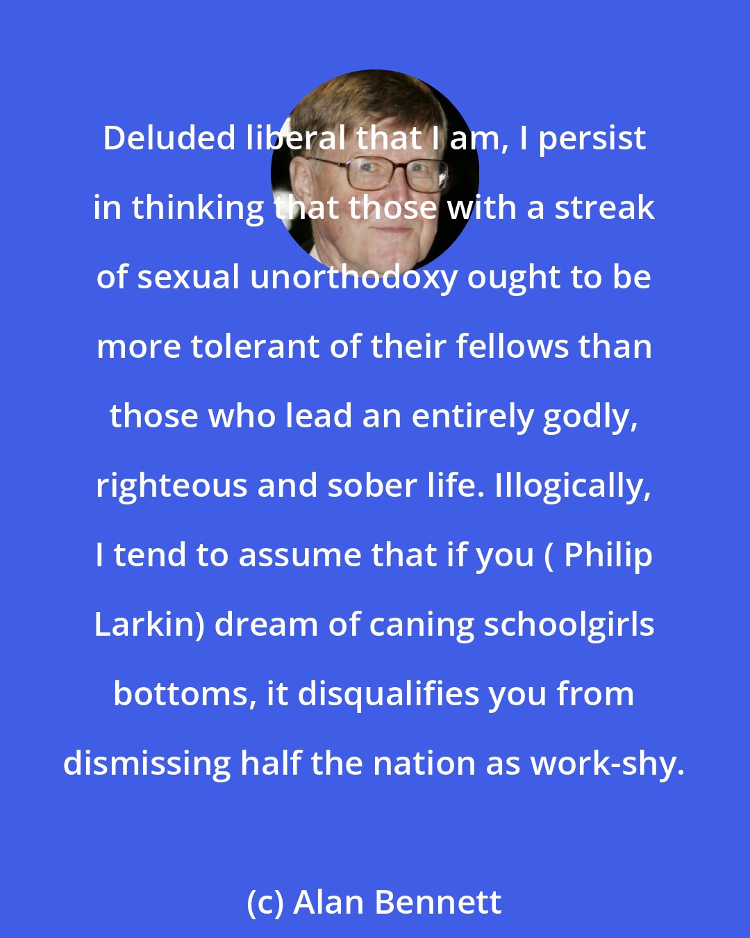 Alan Bennett: Deluded liberal that I am, I persist in thinking that those with a streak of sexual unorthodoxy ought to be more tolerant of their fellows than those who lead an entirely godly, righteous and sober life. Illogically, I tend to assume that if you ( Philip Larkin) dream of caning schoolgirls bottoms, it disqualifies you from dismissing half the nation as work-shy.