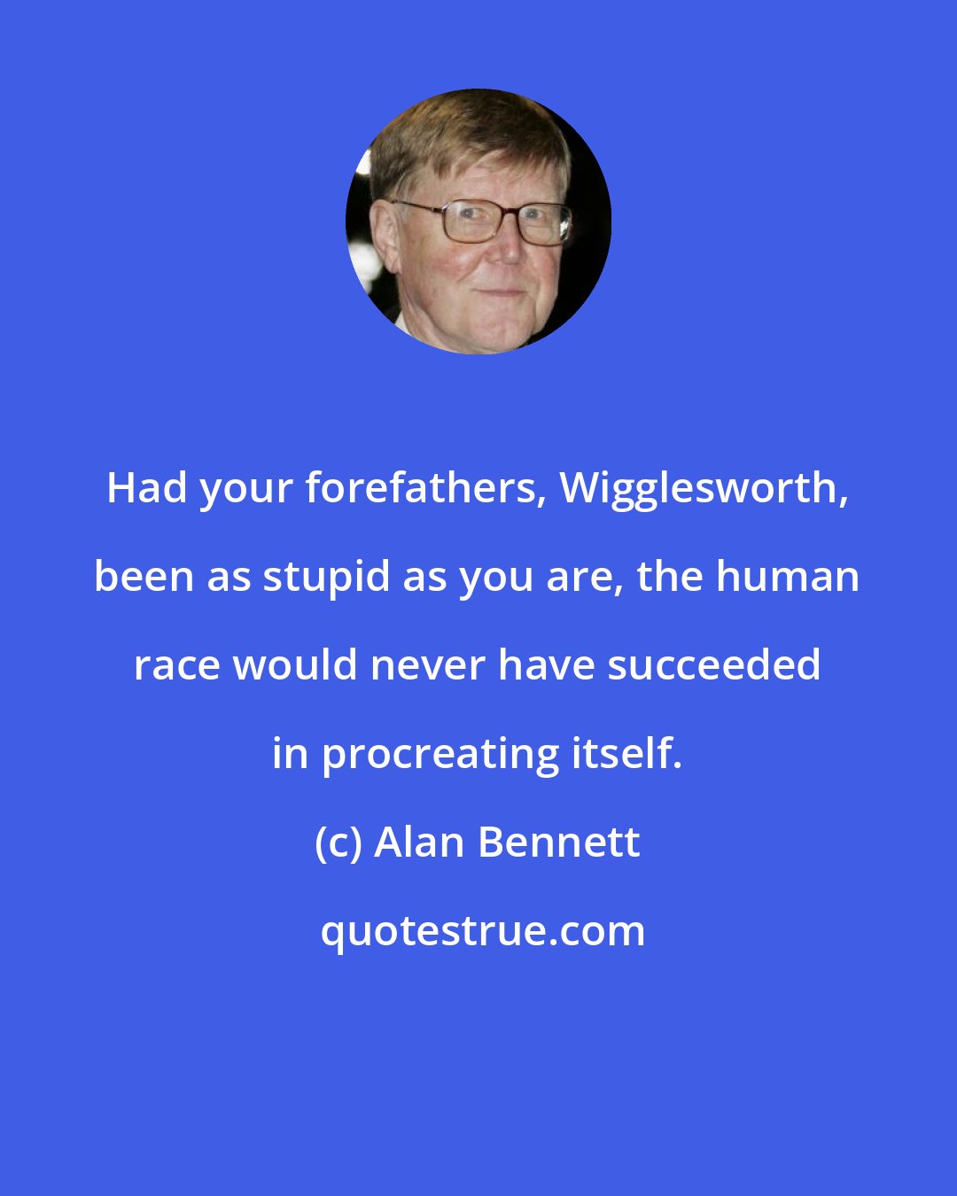 Alan Bennett: Had your forefathers, Wigglesworth, been as stupid as you are, the human race would never have succeeded in procreating itself.