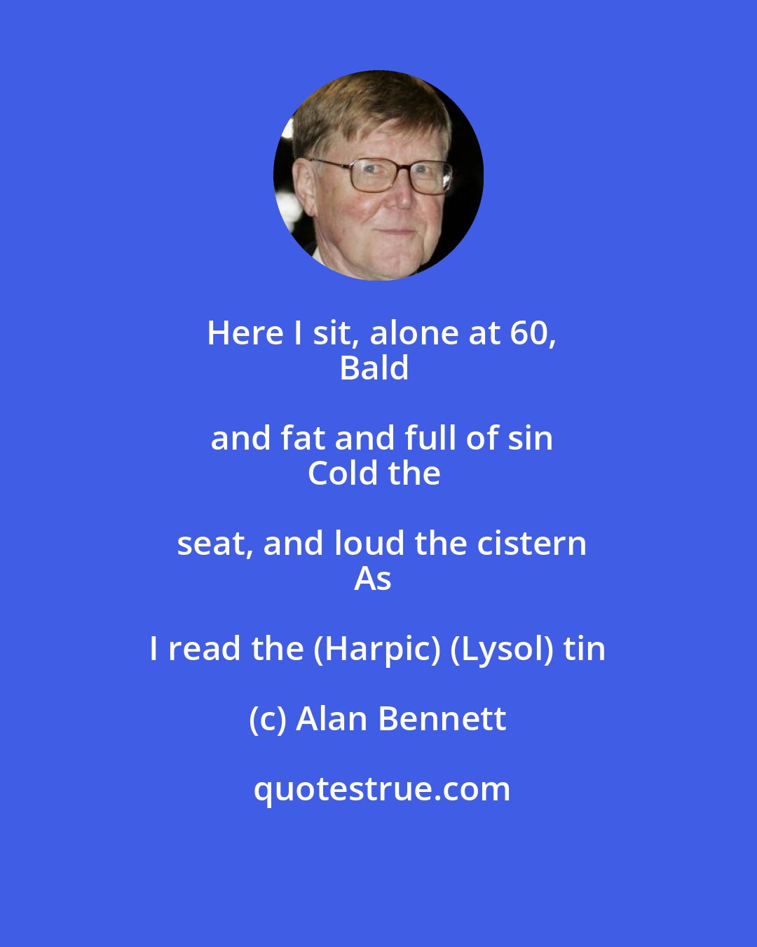 Alan Bennett: Here I sit, alone at 60,
Bald and fat and full of sin
Cold the seat, and loud the cistern
As I read the (Harpic) (Lysol) tin