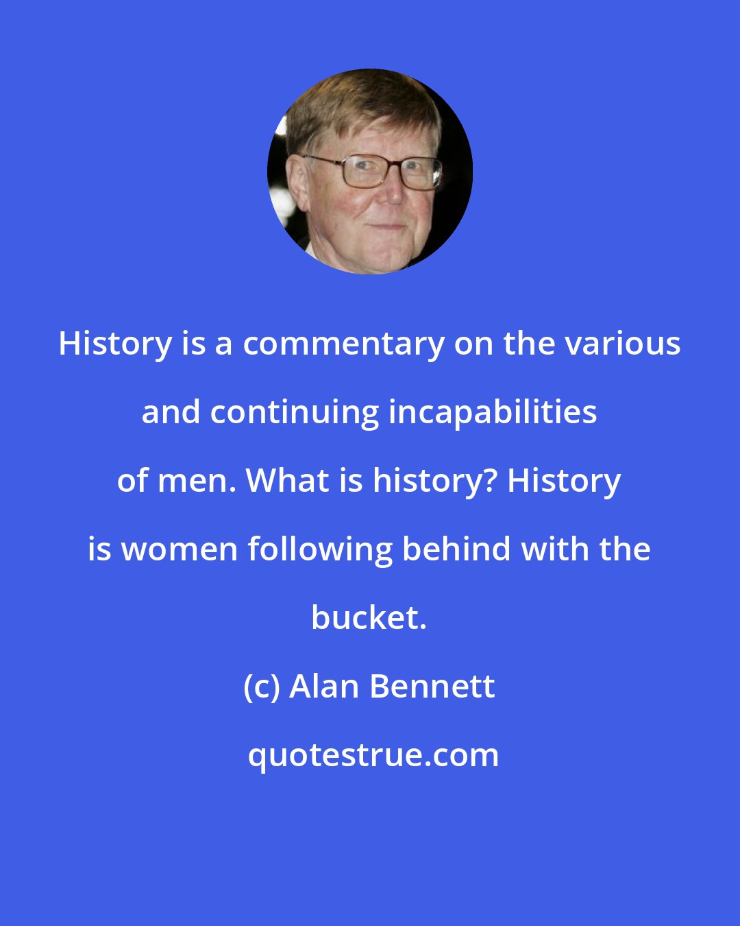 Alan Bennett: History is a commentary on the various and continuing incapabilities of men. What is history? History is women following behind with the bucket.