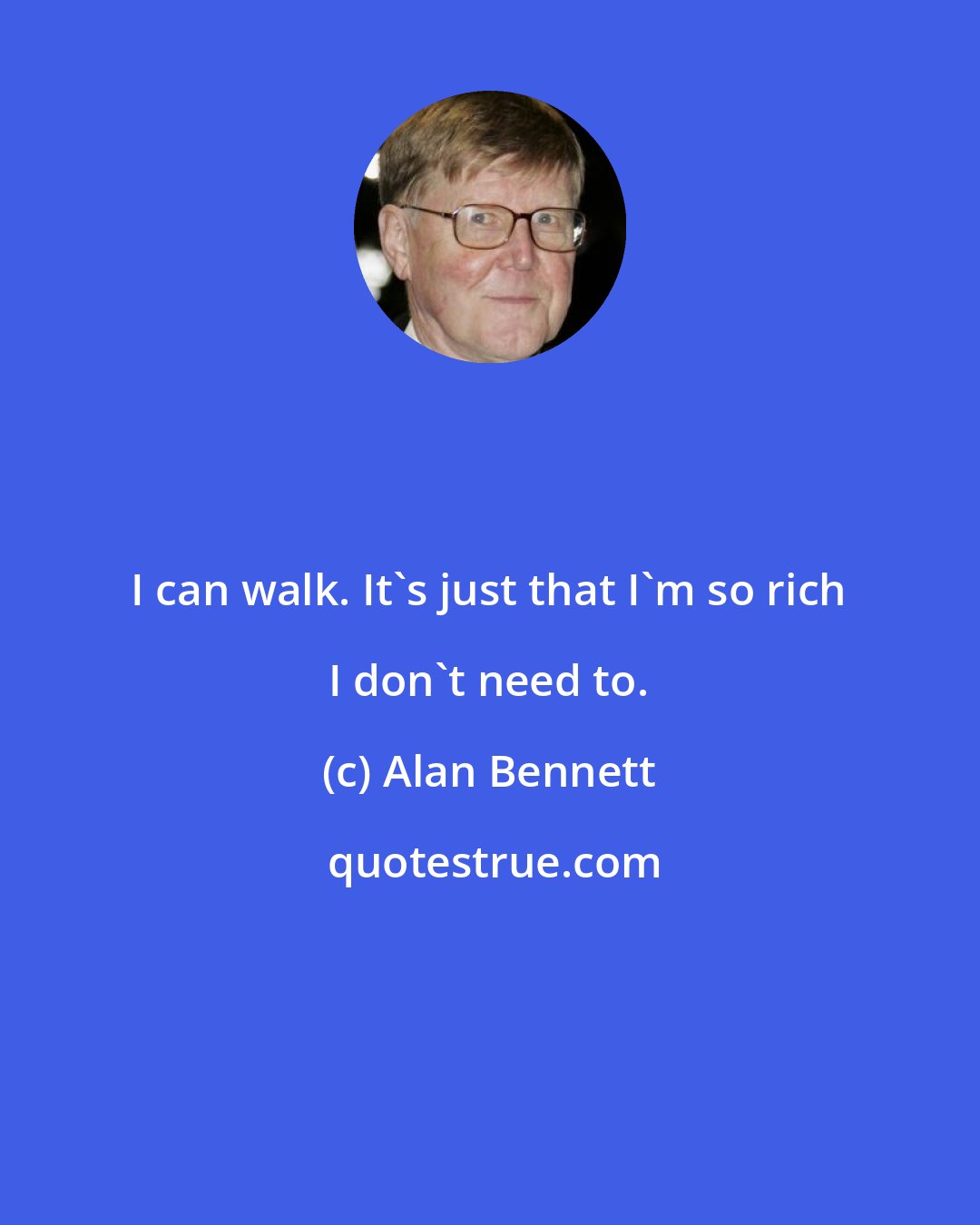 Alan Bennett: I can walk. It's just that I'm so rich I don't need to.