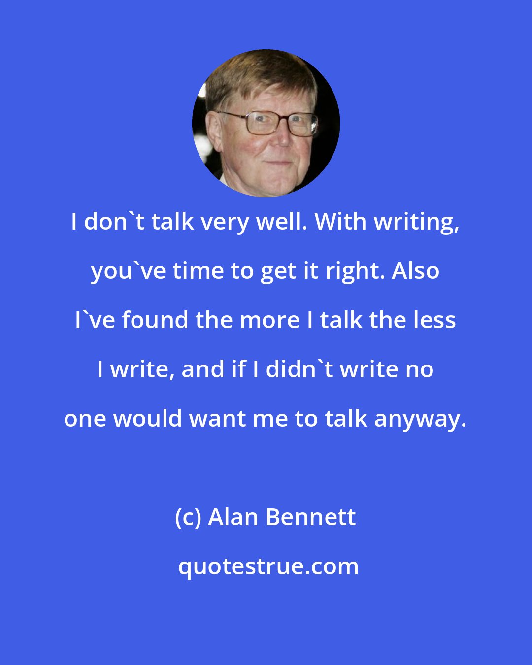 Alan Bennett: I don't talk very well. With writing, you've time to get it right. Also I've found the more I talk the less I write, and if I didn't write no one would want me to talk anyway.