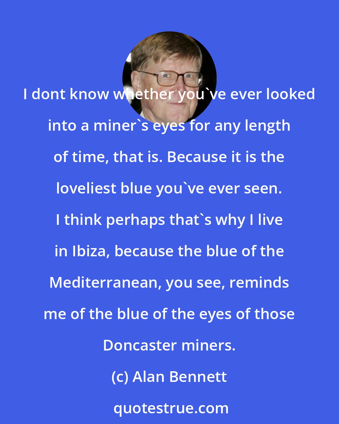 Alan Bennett: I dont know whether you've ever looked into a miner's eyes for any length of time, that is. Because it is the loveliest blue you've ever seen. I think perhaps that's why I live in Ibiza, because the blue of the Mediterranean, you see, reminds me of the blue of the eyes of those Doncaster miners.