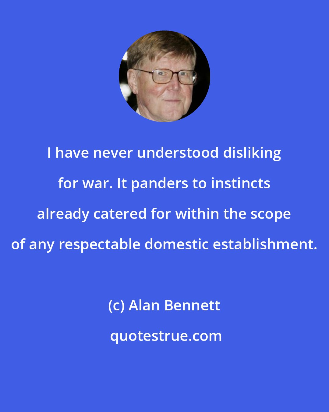 Alan Bennett: I have never understood disliking for war. It panders to instincts already catered for within the scope of any respectable domestic establishment.