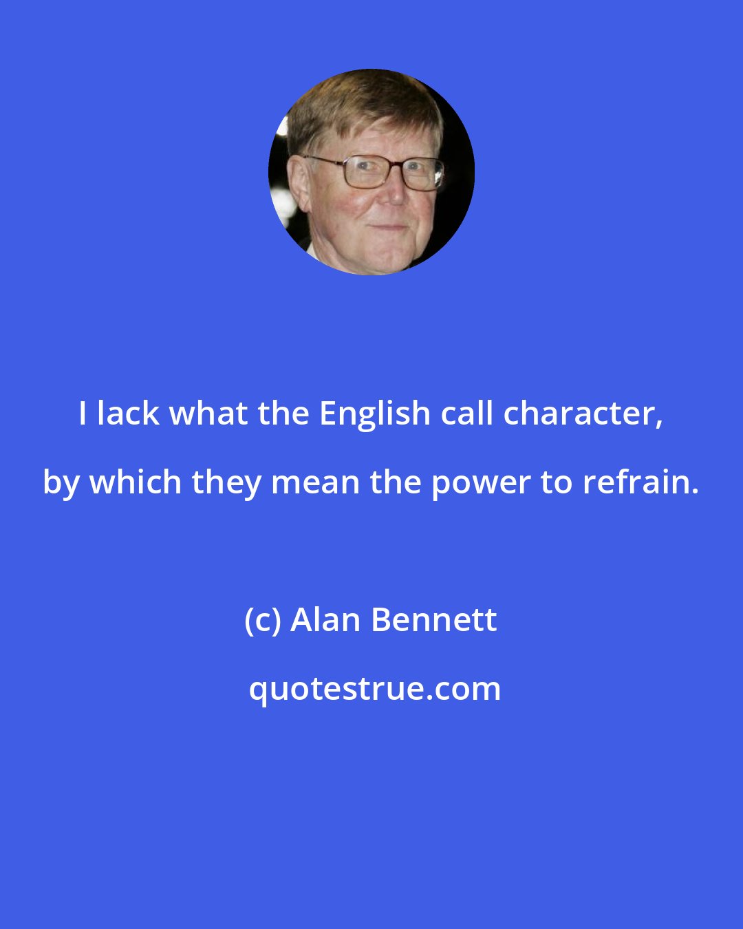 Alan Bennett: I lack what the English call character, by which they mean the power to refrain.