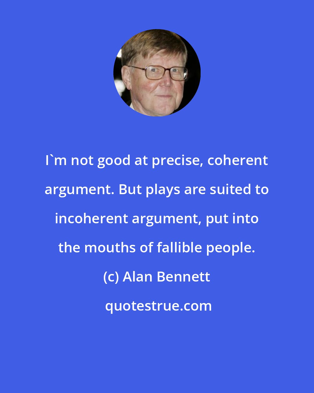 Alan Bennett: I'm not good at precise, coherent argument. But plays are suited to incoherent argument, put into the mouths of fallible people.