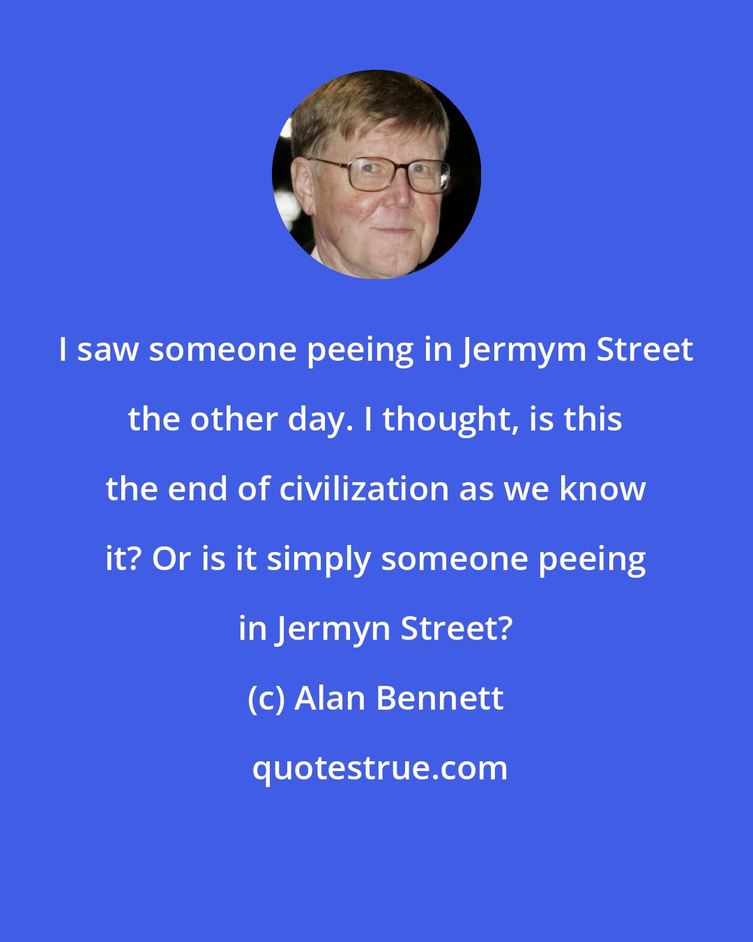 Alan Bennett: I saw someone peeing in Jermym Street the other day. I thought, is this the end of civilization as we know it? Or is it simply someone peeing in Jermyn Street?