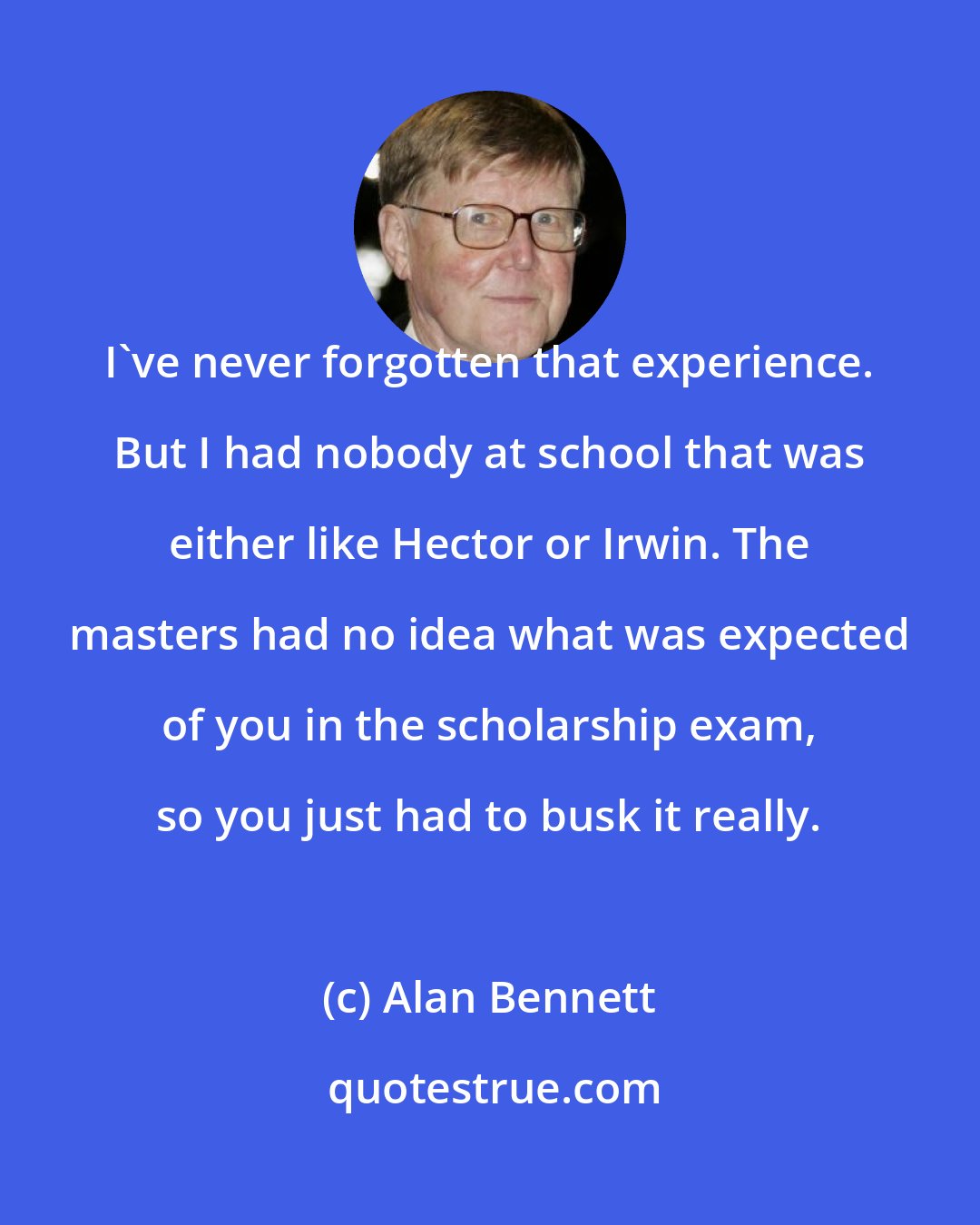 Alan Bennett: I've never forgotten that experience. But I had nobody at school that was either like Hector or Irwin. The masters had no idea what was expected of you in the scholarship exam, so you just had to busk it really.