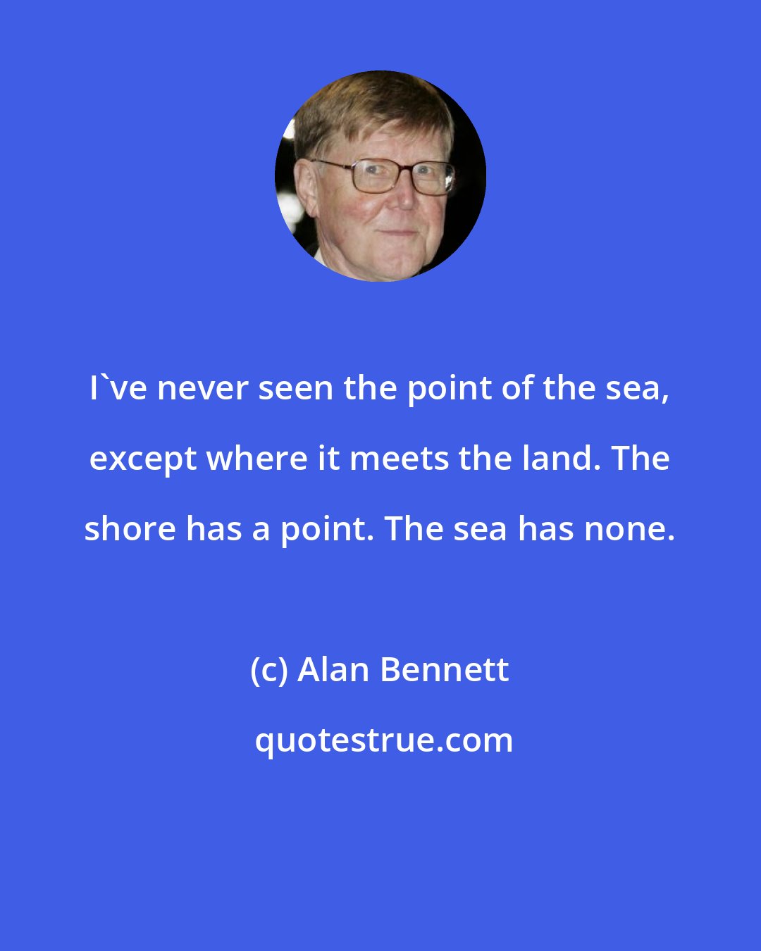 Alan Bennett: I've never seen the point of the sea, except where it meets the land. The shore has a point. The sea has none.