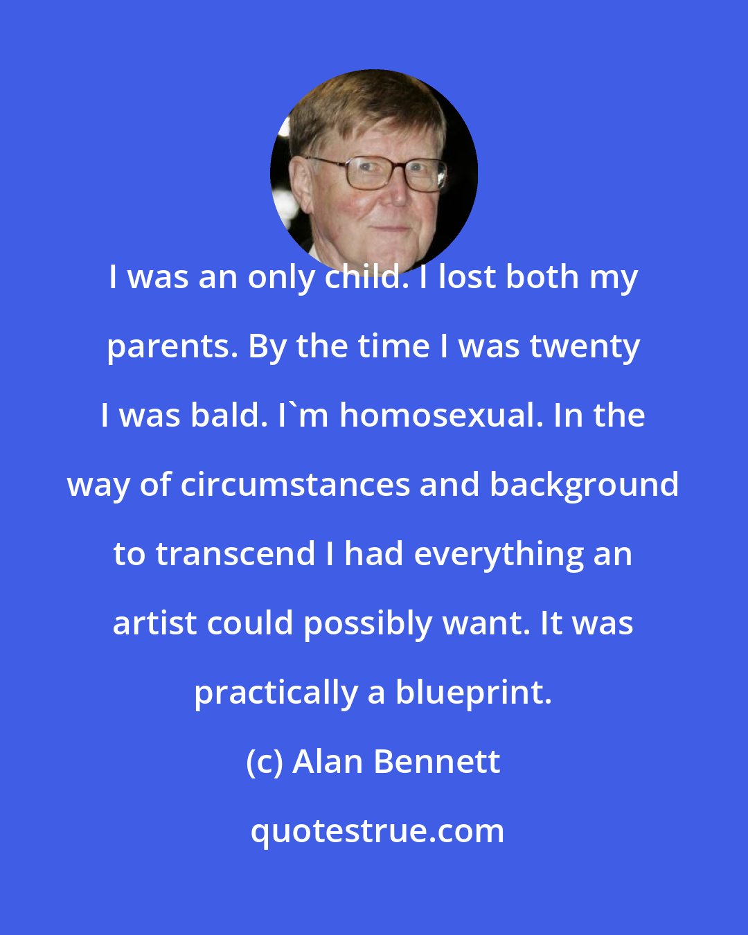 Alan Bennett: I was an only child. I lost both my parents. By the time I was twenty I was bald. I'm homosexual. In the way of circumstances and background to transcend I had everything an artist could possibly want. It was practically a blueprint.