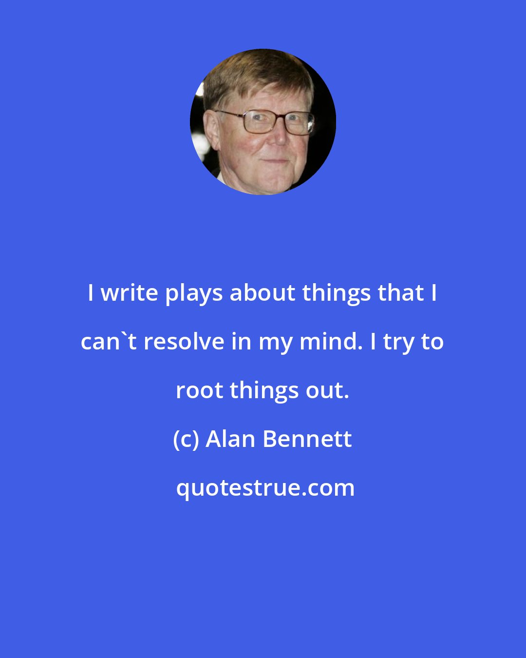 Alan Bennett: I write plays about things that I can't resolve in my mind. I try to root things out.