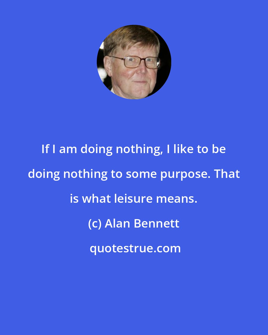 Alan Bennett: If I am doing nothing, I like to be doing nothing to some purpose. That is what leisure means.