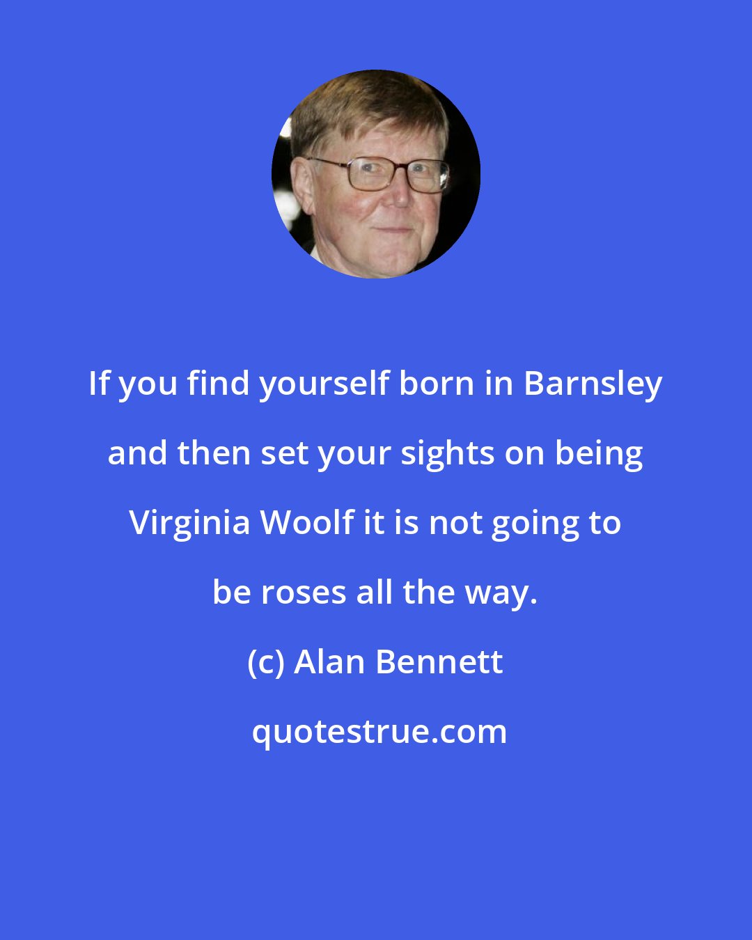 Alan Bennett: If you find yourself born in Barnsley and then set your sights on being Virginia Woolf it is not going to be roses all the way.