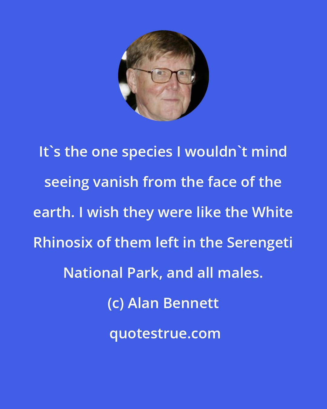 Alan Bennett: It's the one species I wouldn't mind seeing vanish from the face of the earth. I wish they were like the White Rhinosix of them left in the Serengeti National Park, and all males.