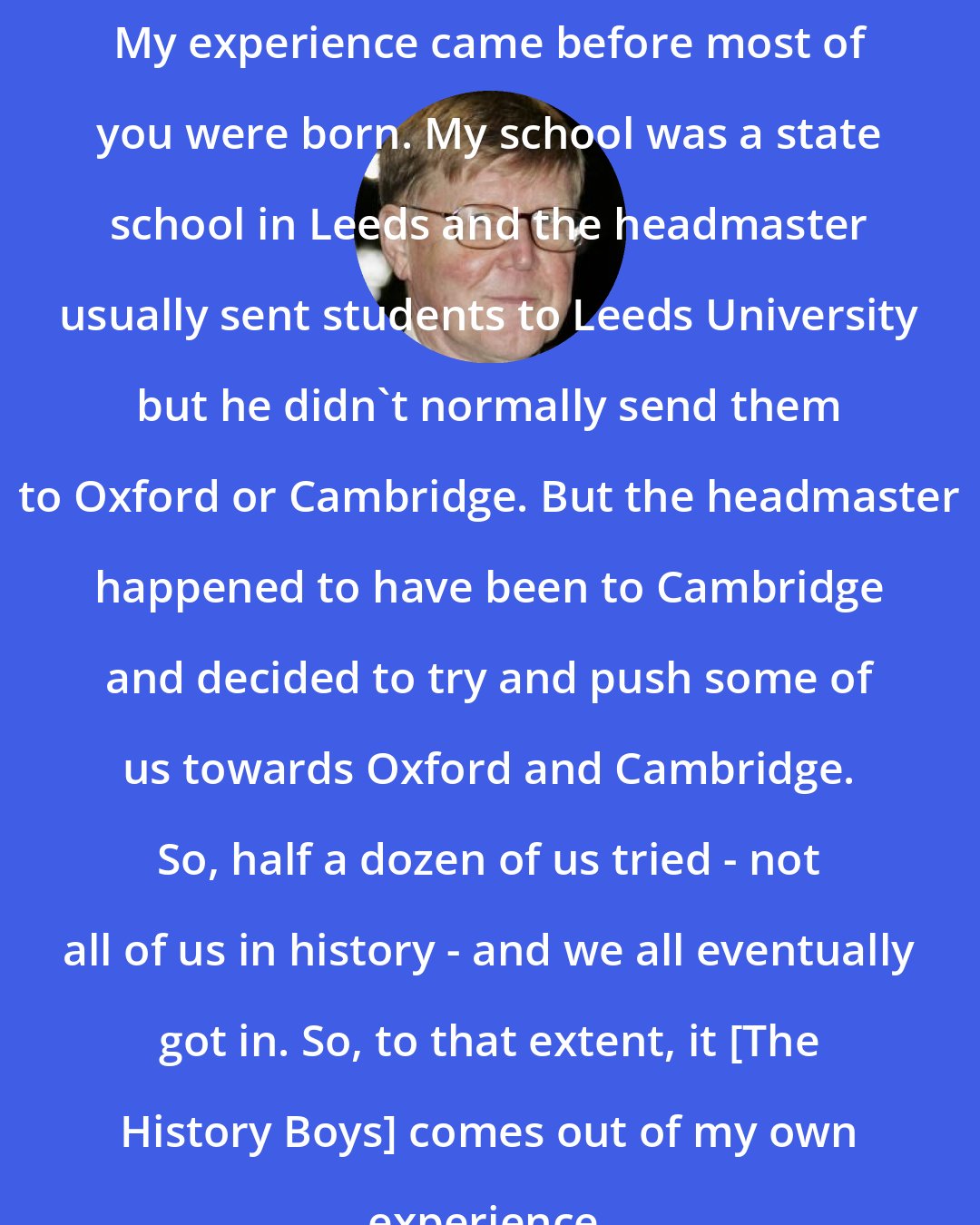 Alan Bennett: My experience came before most of you were born. My school was a state school in Leeds and the headmaster usually sent students to Leeds University but he didn't normally send them to Oxford or Cambridge. But the headmaster happened to have been to Cambridge and decided to try and push some of us towards Oxford and Cambridge. So, half a dozen of us tried - not all of us in history - and we all eventually got in. So, to that extent, it [The History Boys] comes out of my own experience.