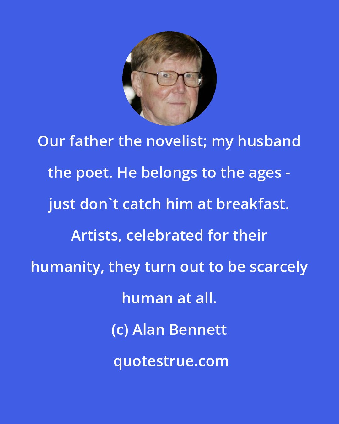 Alan Bennett: Our father the novelist; my husband the poet. He belongs to the ages - just don't catch him at breakfast. Artists, celebrated for their humanity, they turn out to be scarcely human at all.