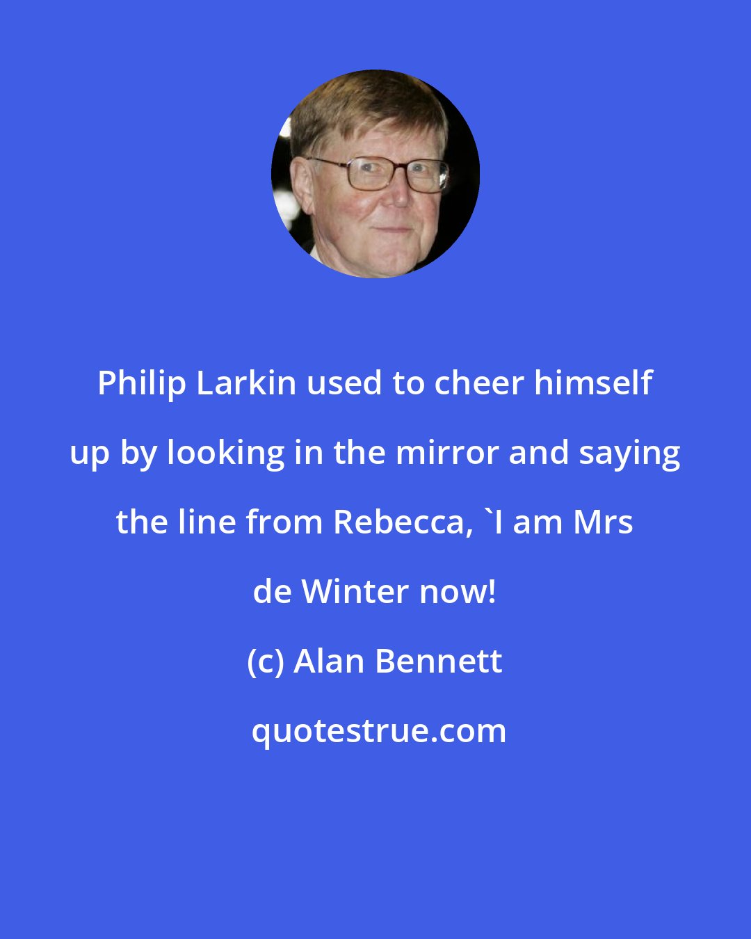 Alan Bennett: Philip Larkin used to cheer himself up by looking in the mirror and saying the line from Rebecca, 'I am Mrs de Winter now!