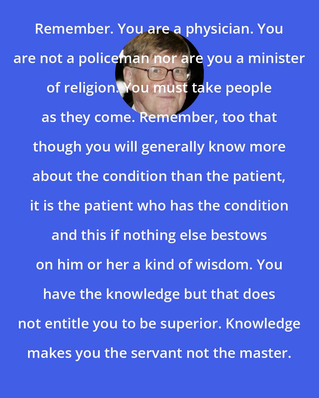 Alan Bennett: Remember. You are a physician. You are not a policeman nor are you a minister of religion. You must take people as they come. Remember, too that though you will generally know more about the condition than the patient, it is the patient who has the condition and this if nothing else bestows on him or her a kind of wisdom. You have the knowledge but that does not entitle you to be superior. Knowledge makes you the servant not the master.