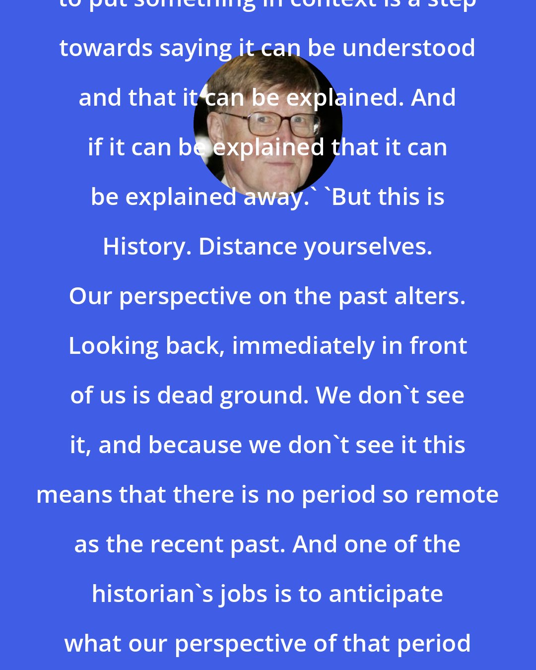 Alan Bennett: [talking about the Holocaust] 'But to put something in context is a step towards saying it can be understood and that it can be explained. And if it can be explained that it can be explained away.' 'But this is History. Distance yourselves. Our perspective on the past alters. Looking back, immediately in front of us is dead ground. We don't see it, and because we don't see it this means that there is no period so remote as the recent past. And one of the historian's jobs is to anticipate what our perspective of that period will be... even on the Holocaust.