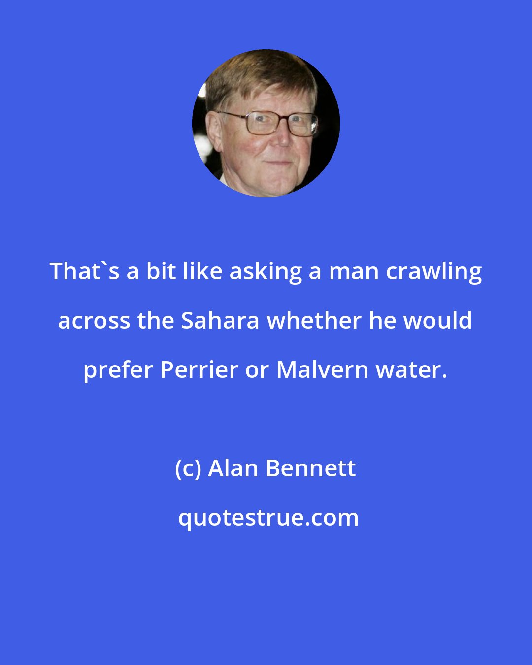 Alan Bennett: That's a bit like asking a man crawling across the Sahara whether he would prefer Perrier or Malvern water.