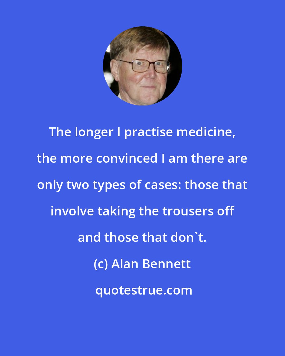 Alan Bennett: The longer I practise medicine, the more convinced I am there are only two types of cases: those that involve taking the trousers off and those that don't.