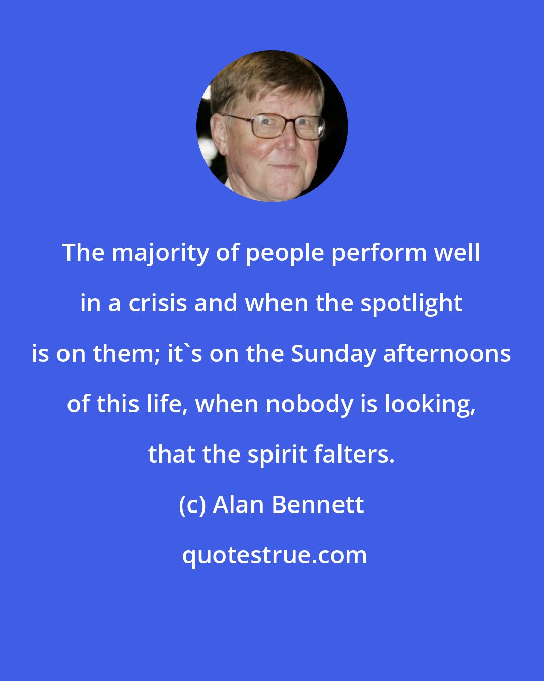 Alan Bennett: The majority of people perform well in a crisis and when the spotlight is on them; it's on the Sunday afternoons of this life, when nobody is looking, that the spirit falters.