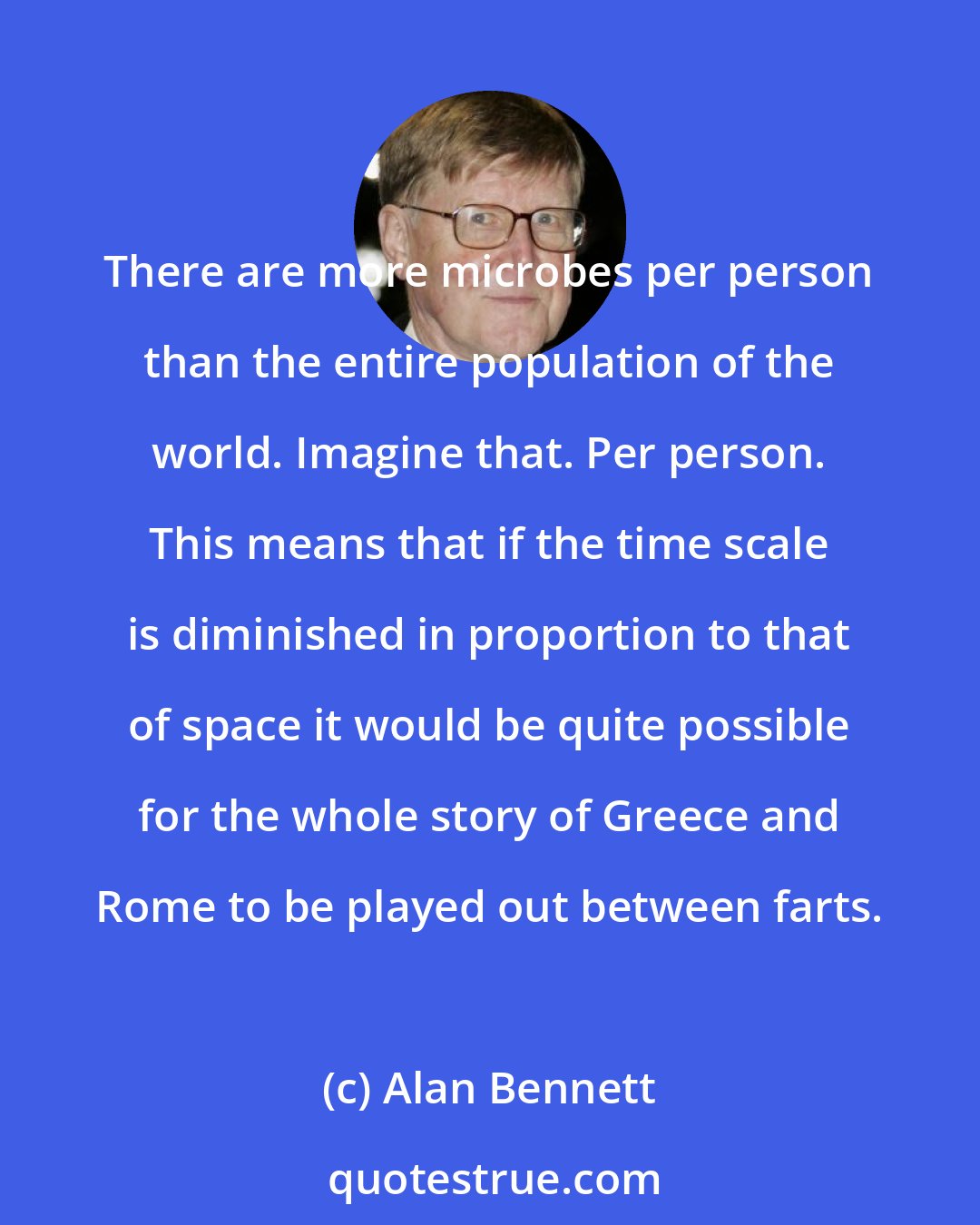 Alan Bennett: There are more microbes per person than the entire population of the world. Imagine that. Per person. This means that if the time scale is diminished in proportion to that of space it would be quite possible for the whole story of Greece and Rome to be played out between farts.