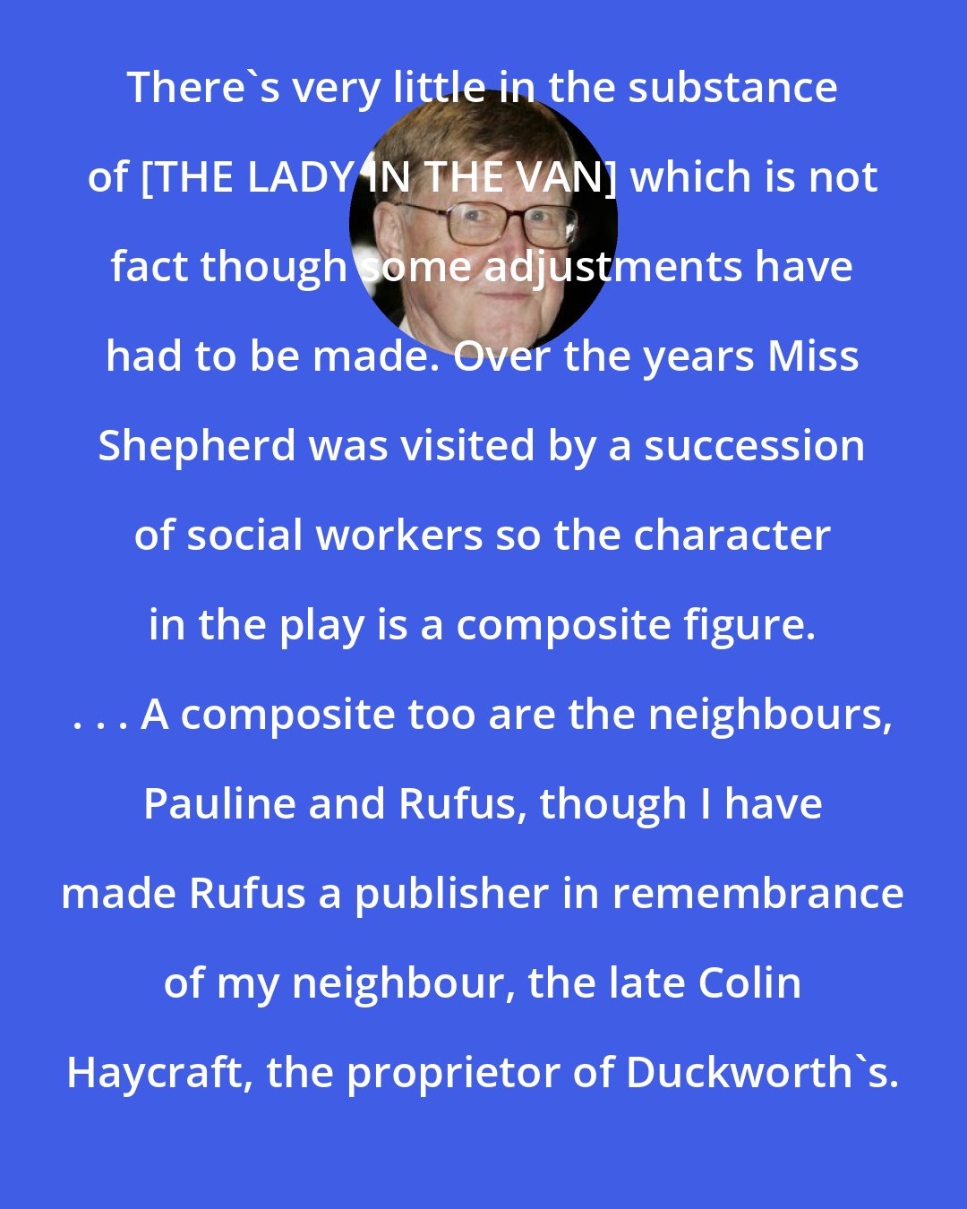 Alan Bennett: There's very little in the substance of [THE LADY IN THE VAN] which is not fact though some adjustments have had to be made. Over the years Miss Shepherd was visited by a succession of social workers so the character in the play is a composite figure. . . . A composite too are the neighbours, Pauline and Rufus, though I have made Rufus a publisher in remembrance of my neighbour, the late Colin Haycraft, the proprietor of Duckworth's.