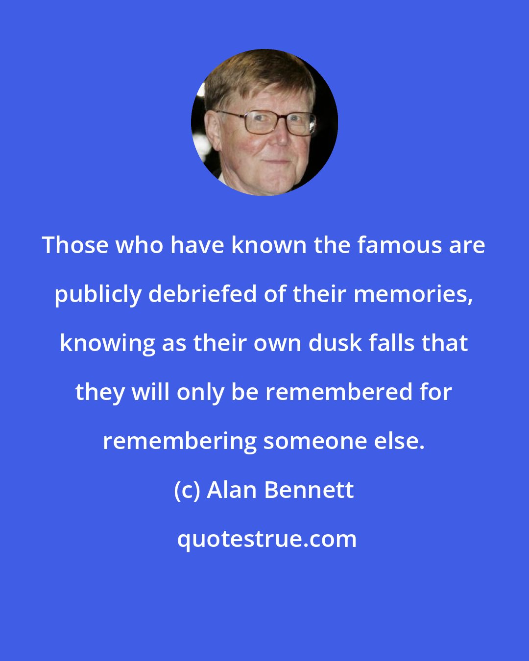 Alan Bennett: Those who have known the famous are publicly debriefed of their memories, knowing as their own dusk falls that they will only be remembered for remembering someone else.