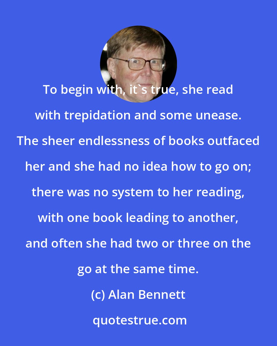 Alan Bennett: To begin with, it's true, she read with trepidation and some unease. The sheer endlessness of books outfaced her and she had no idea how to go on; there was no system to her reading, with one book leading to another, and often she had two or three on the go at the same time.