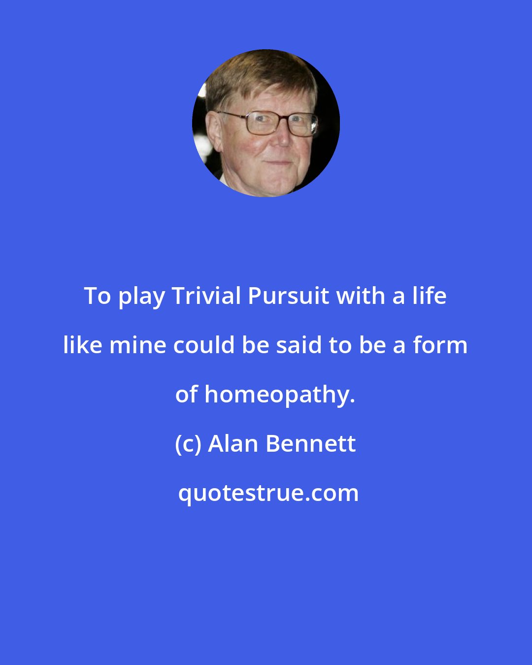 Alan Bennett: To play Trivial Pursuit with a life like mine could be said to be a form of homeopathy.