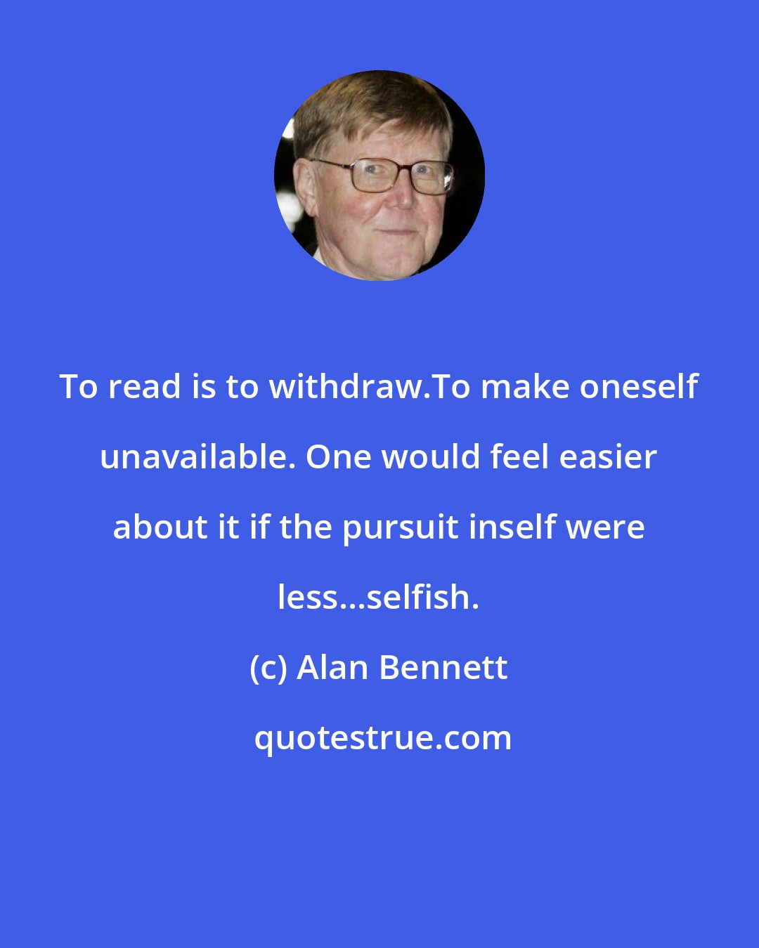 Alan Bennett: To read is to withdraw.To make oneself unavailable. One would feel easier about it if the pursuit inself were less...selfish.