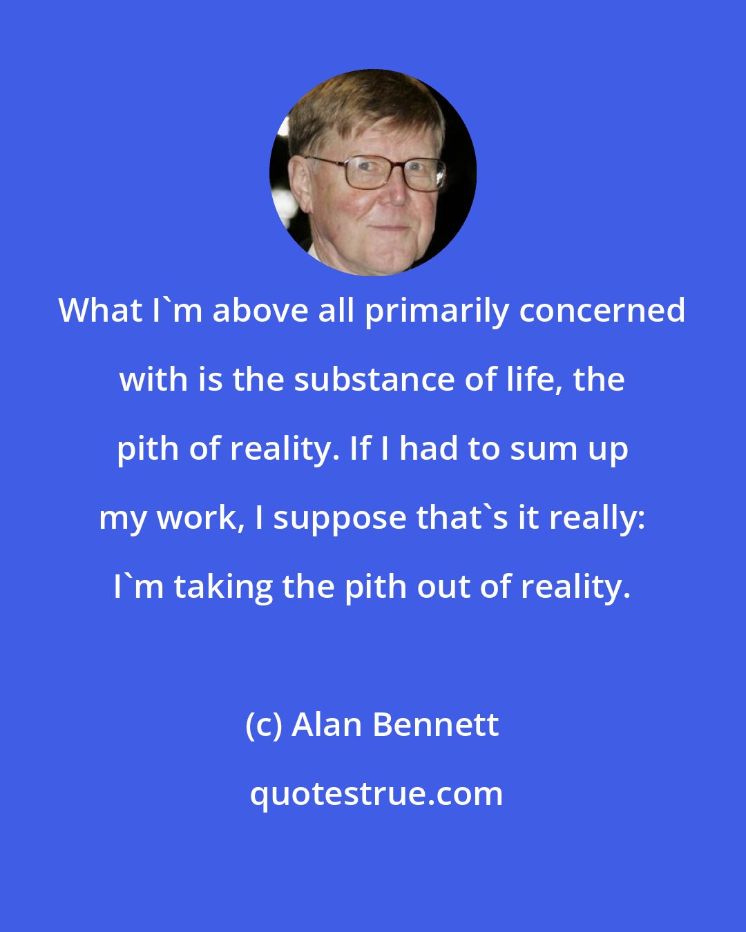 Alan Bennett: What I'm above all primarily concerned with is the substance of life, the pith of reality. If I had to sum up my work, I suppose that's it really: I'm taking the pith out of reality.