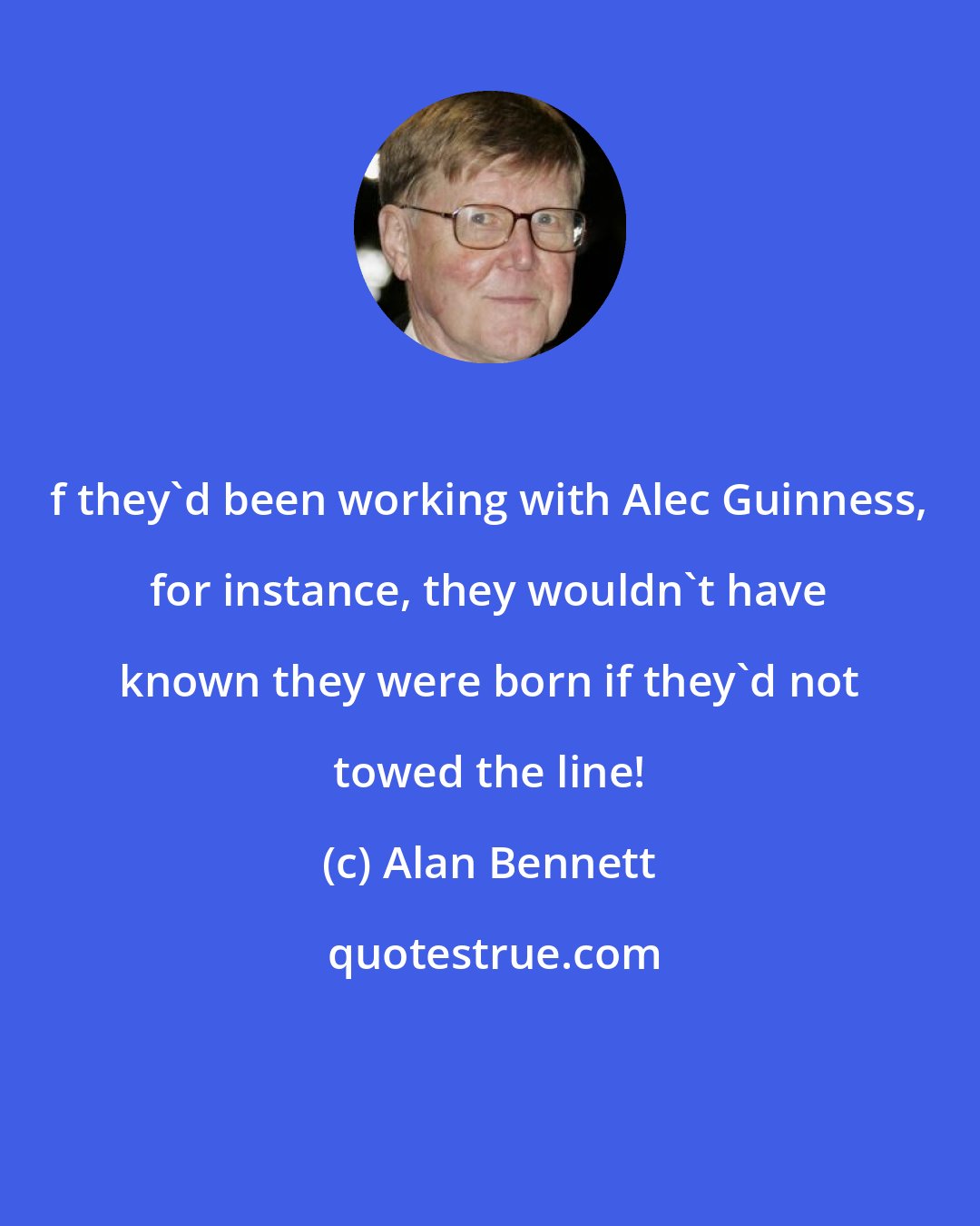 Alan Bennett: f they'd been working with Alec Guinness, for instance, they wouldn't have known they were born if they'd not towed the line!