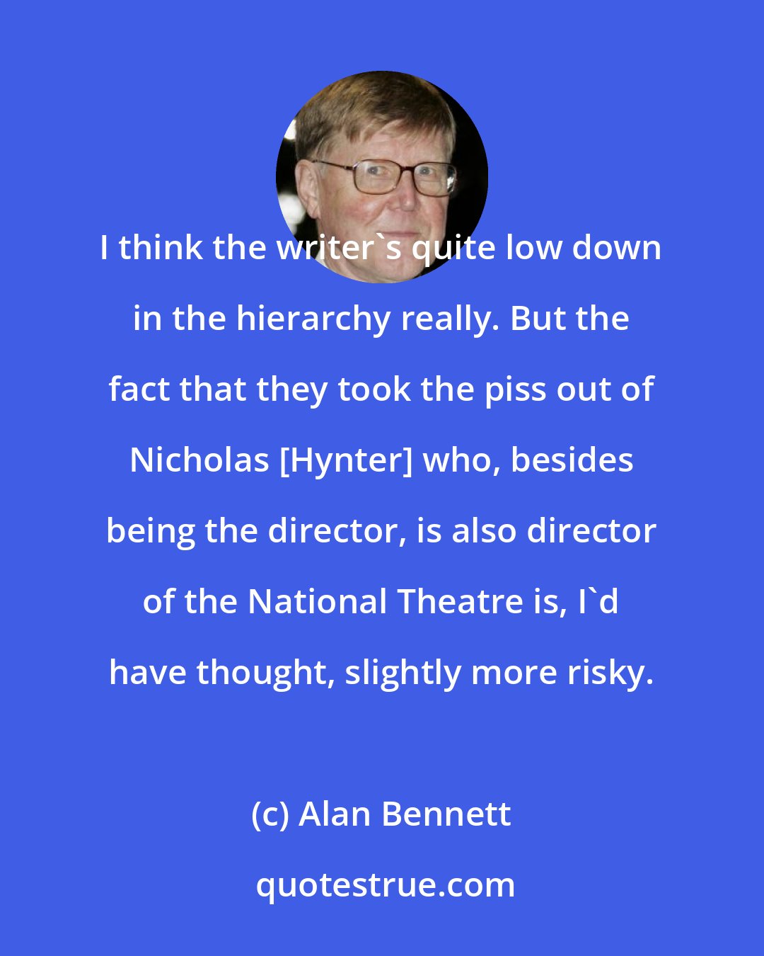 Alan Bennett: I think the writer's quite low down in the hierarchy really. But the fact that they took the piss out of Nicholas [Hynter] who, besides being the director, is also director of the National Theatre is, I'd have thought, slightly more risky.