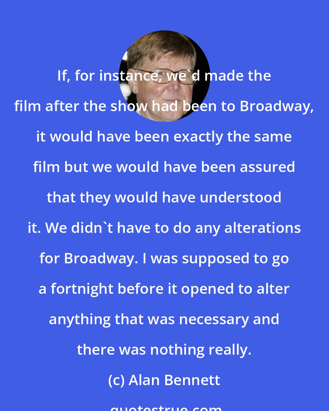 Alan Bennett: If, for instance, we'd made the film after the show had been to Broadway, it would have been exactly the same film but we would have been assured that they would have understood it. We didn't have to do any alterations for Broadway. I was supposed to go a fortnight before it opened to alter anything that was necessary and there was nothing really.