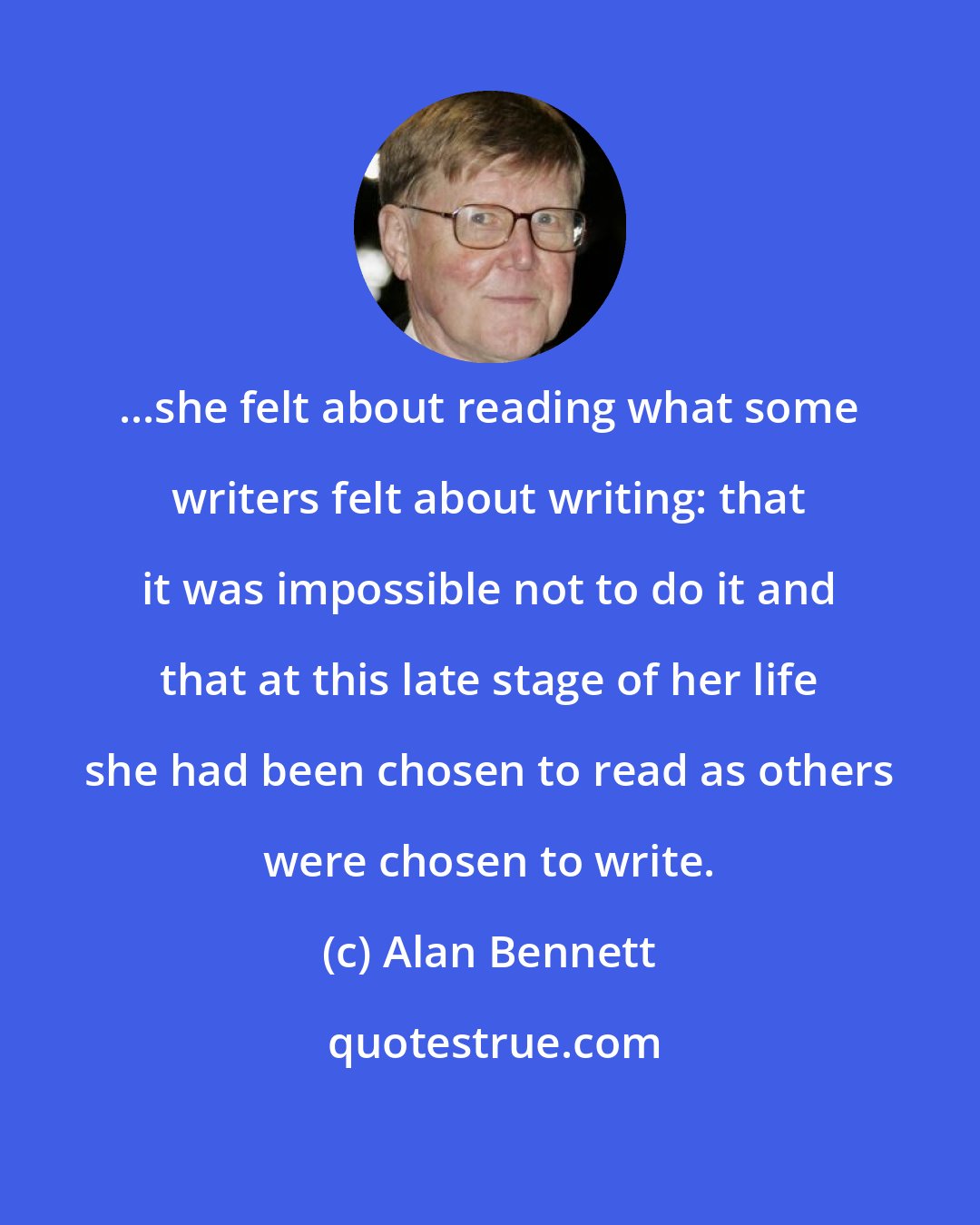 Alan Bennett: ...she felt about reading what some writers felt about writing: that it was impossible not to do it and that at this late stage of her life she had been chosen to read as others were chosen to write.