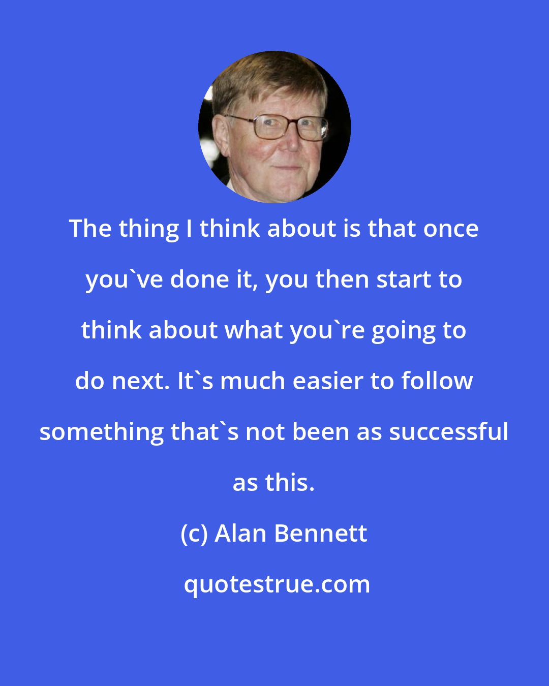 Alan Bennett: The thing I think about is that once you've done it, you then start to think about what you're going to do next. It's much easier to follow something that's not been as successful as this.