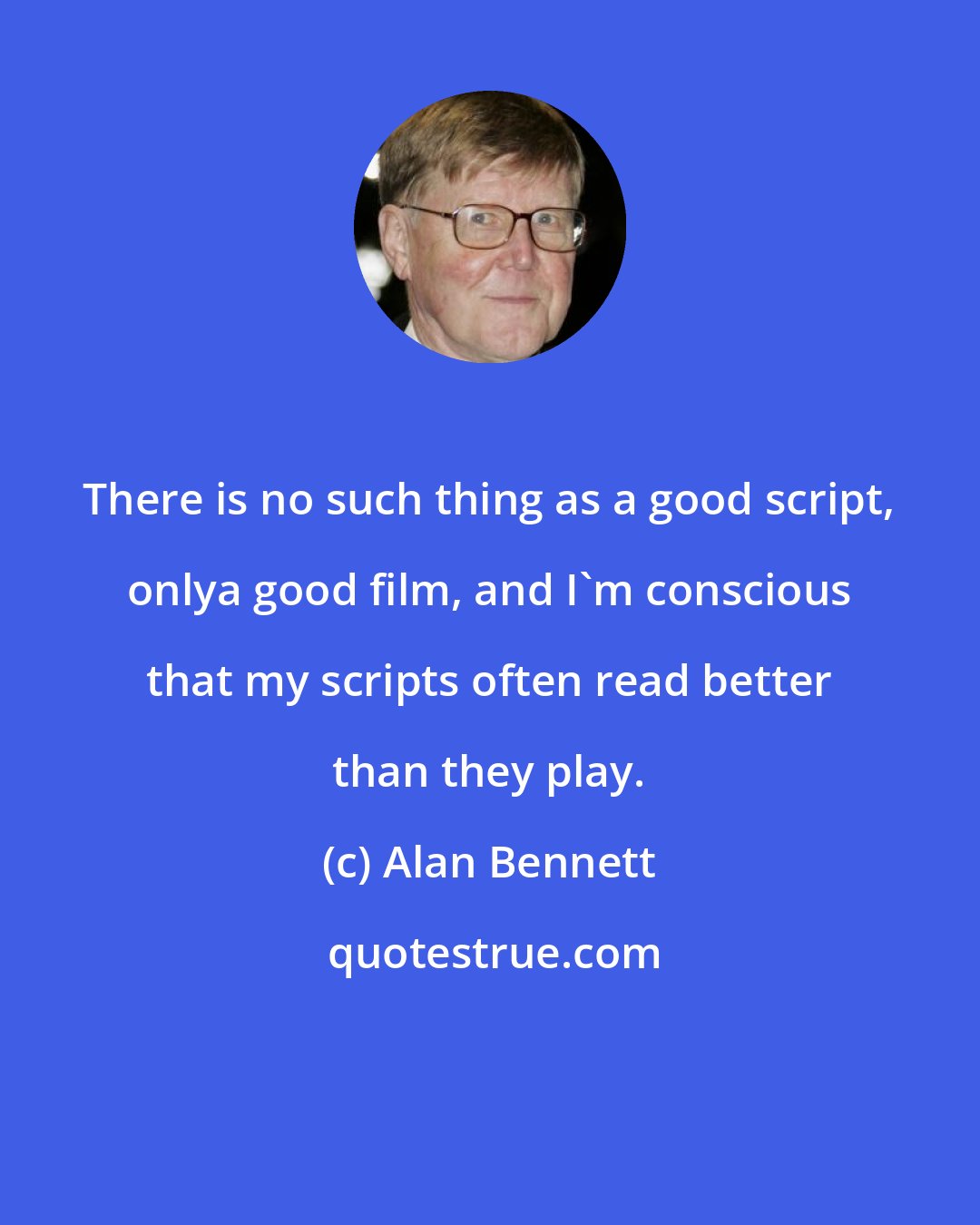 Alan Bennett: There is no such thing as a good script, onlya good film, and I'm conscious that my scripts often read better than they play.