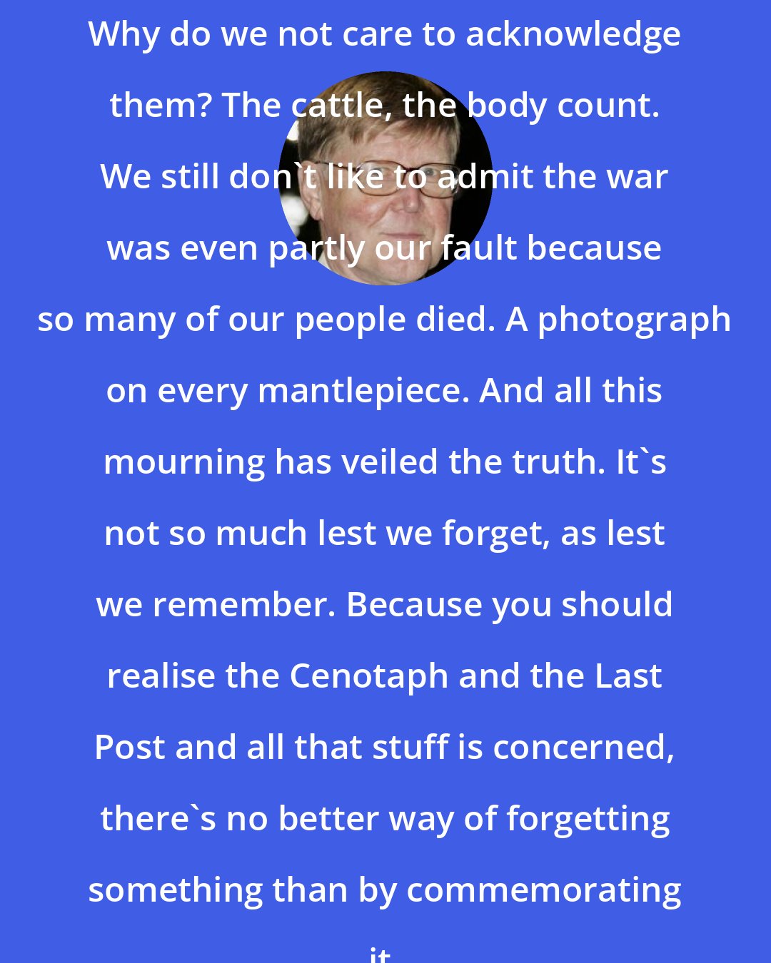 Alan Bennett: Why do we not care to acknowledge them? The cattle, the body count. We still don't like to admit the war was even partly our fault because so many of our people died. A photograph on every mantlepiece. And all this mourning has veiled the truth. It's not so much lest we forget, as lest we remember. Because you should realise the Cenotaph and the Last Post and all that stuff is concerned, there's no better way of forgetting something than by commemorating it.