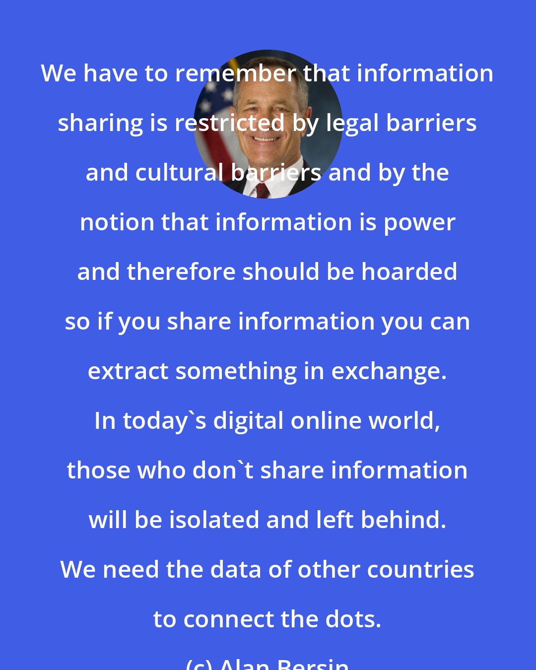 Alan Bersin: We have to remember that information sharing is restricted by legal barriers and cultural barriers and by the notion that information is power and therefore should be hoarded so if you share information you can extract something in exchange. In today's digital online world, those who don't share information will be isolated and left behind. We need the data of other countries to connect the dots.