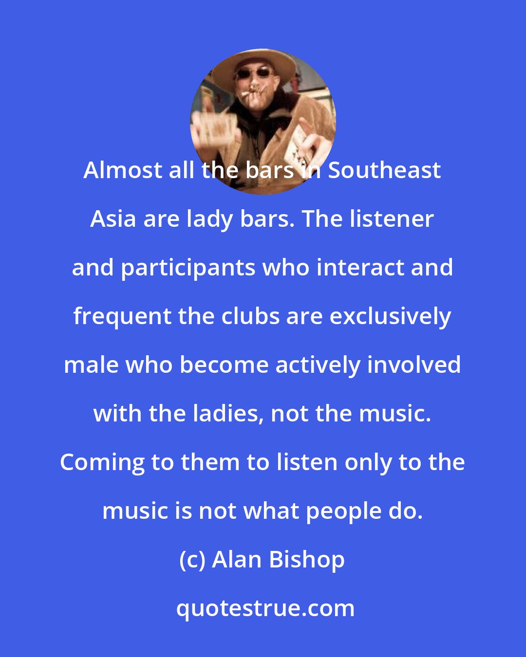 Alan Bishop: Almost all the bars in Southeast Asia are lady bars. The listener and participants who interact and frequent the clubs are exclusively male who become actively involved with the ladies, not the music. Coming to them to listen only to the music is not what people do.