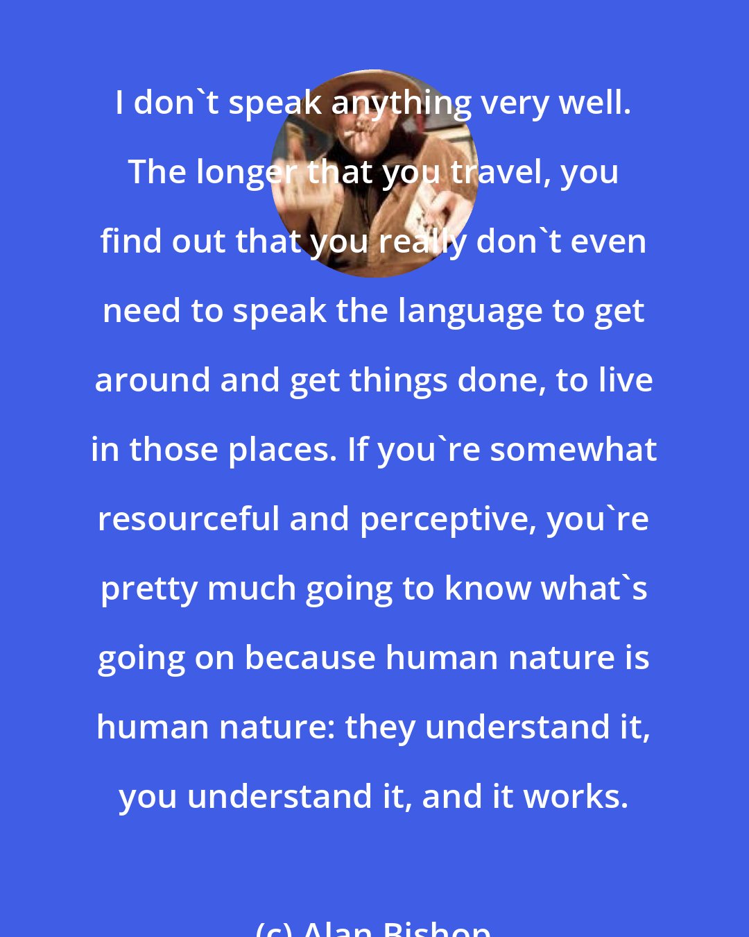 Alan Bishop: I don't speak anything very well. The longer that you travel, you find out that you really don't even need to speak the language to get around and get things done, to live in those places. If you're somewhat resourceful and perceptive, you're pretty much going to know what's going on because human nature is human nature: they understand it, you understand it, and it works.