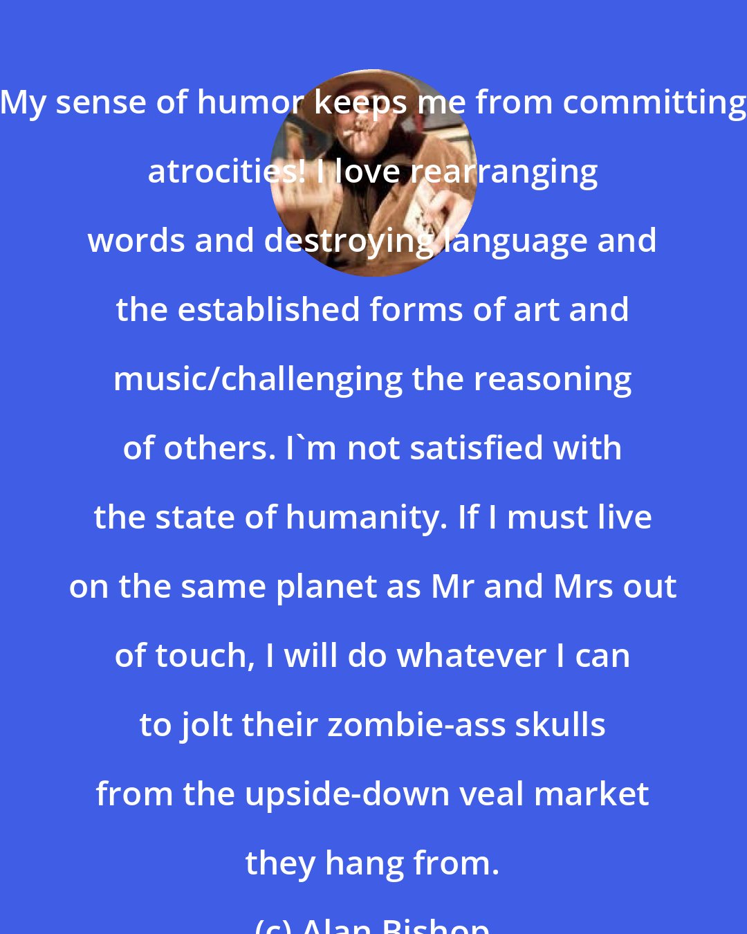 Alan Bishop: My sense of humor keeps me from committing atrocities! I love rearranging words and destroying language and the established forms of art and music/challenging the reasoning of others. I'm not satisfied with the state of humanity. If I must live on the same planet as Mr and Mrs out of touch, I will do whatever I can to jolt their zombie-ass skulls from the upside-down veal market they hang from.