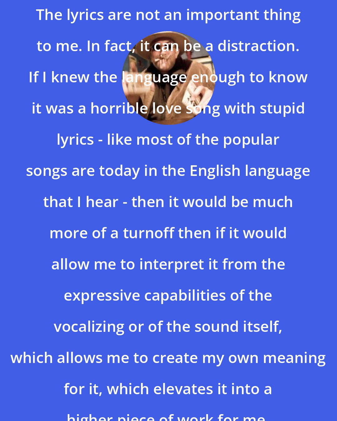 Alan Bishop: The lyrics are not an important thing to me. In fact, it can be a distraction. If I knew the language enough to know it was a horrible love song with stupid lyrics - like most of the popular songs are today in the English language that I hear - then it would be much more of a turnoff then if it would allow me to interpret it from the expressive capabilities of the vocalizing or of the sound itself, which allows me to create my own meaning for it, which elevates it into a higher piece of work for me.