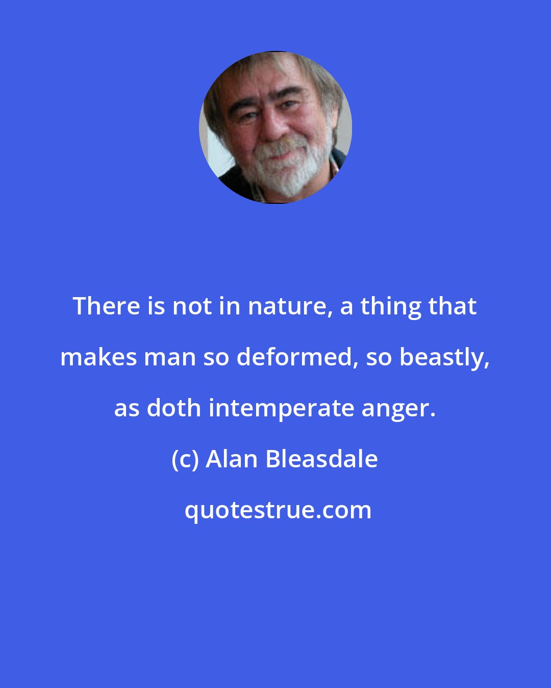 Alan Bleasdale: There is not in nature, a thing that makes man so deformed, so beastly, as doth intemperate anger.