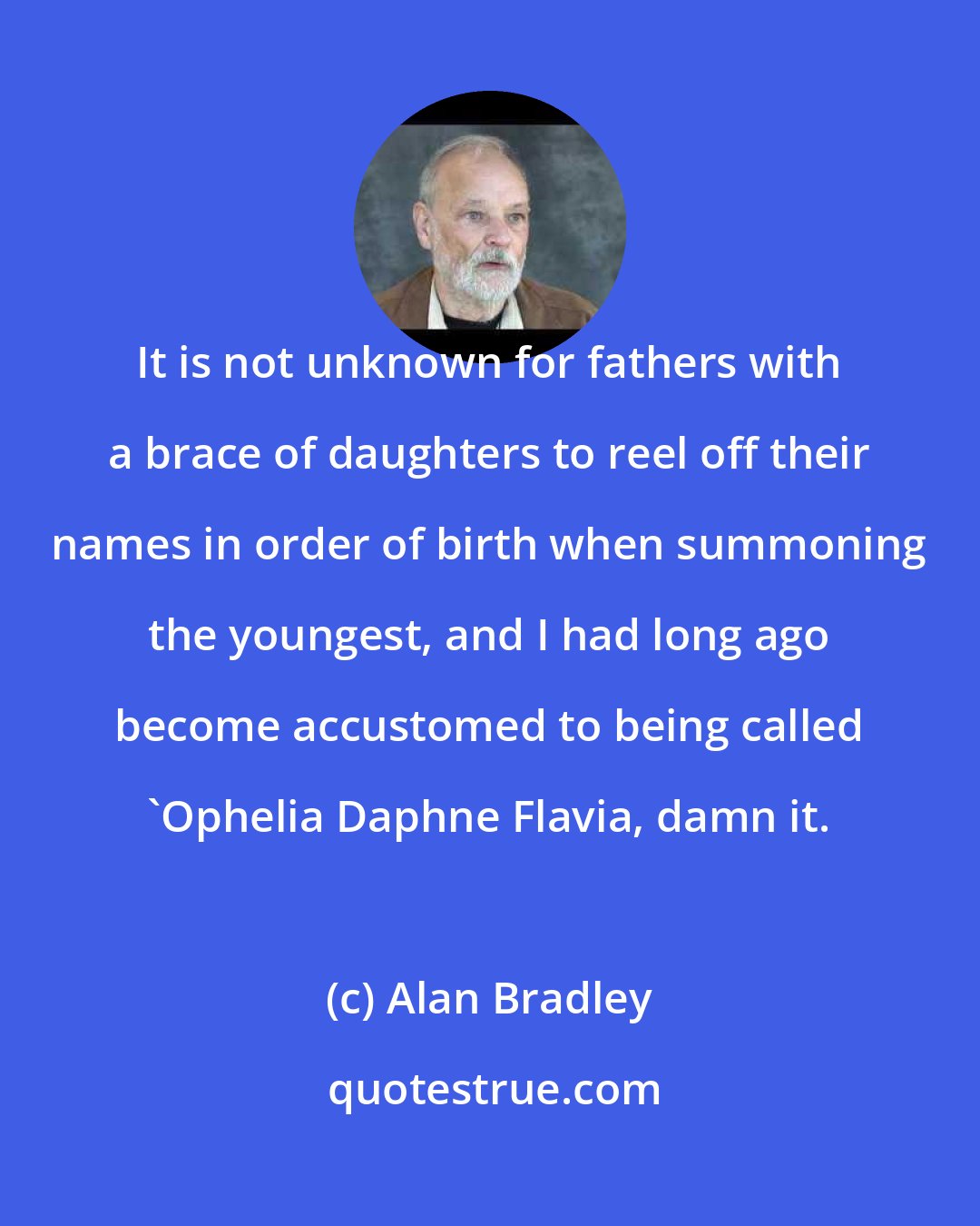Alan Bradley: It is not unknown for fathers with a brace of daughters to reel off their names in order of birth when summoning the youngest, and I had long ago become accustomed to being called 'Ophelia Daphne Flavia, damn it.