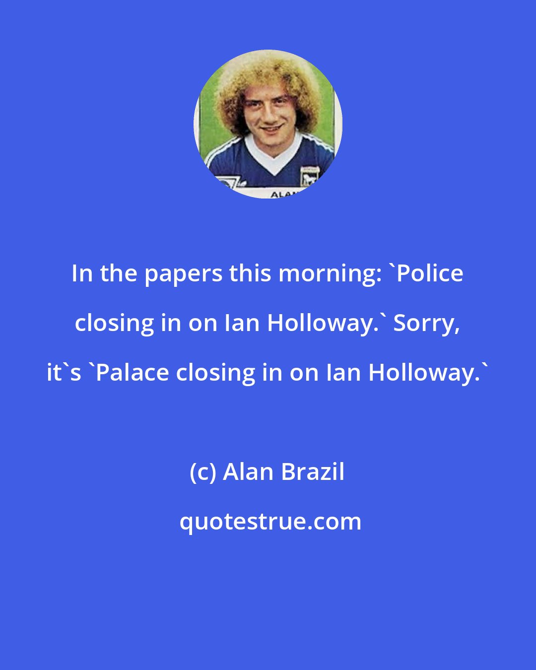 Alan Brazil: In the papers this morning: 'Police closing in on Ian Holloway.' Sorry, it's 'Palace closing in on Ian Holloway.'